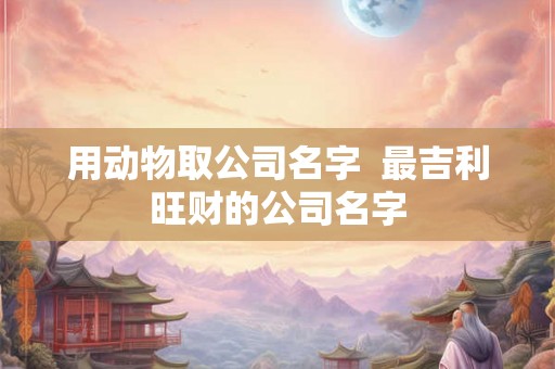 用动物取公司名字  最吉利旺财的公司名字