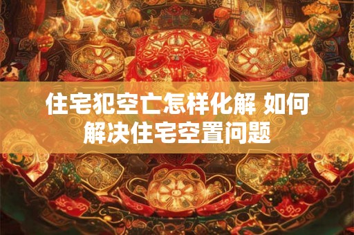 住宅犯空亡怎样化解 如何解决住宅空置问题