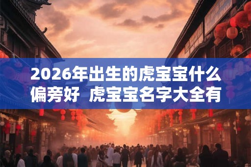 2026年出生的虎宝宝什么偏旁好 虎宝宝名字大全有寓意 2026年出生的虎宝宝什么偏旁好 虎宝宝名字大全有寓意