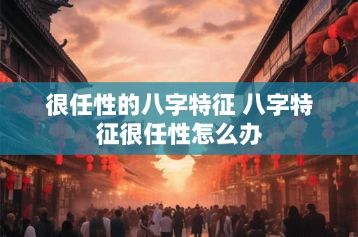 很任性的八字特征 八字特征很任性怎么办 很任性的八字特征 八字特征很任性怎么办