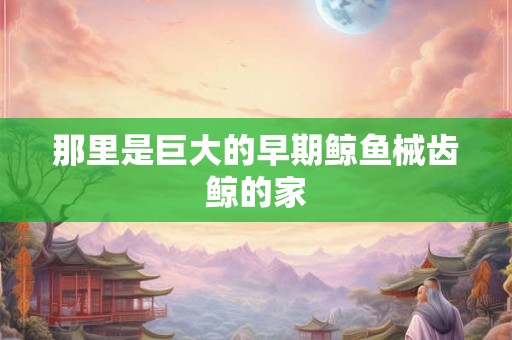 那里是巨大的早期鲸鱼械齿鲸的家