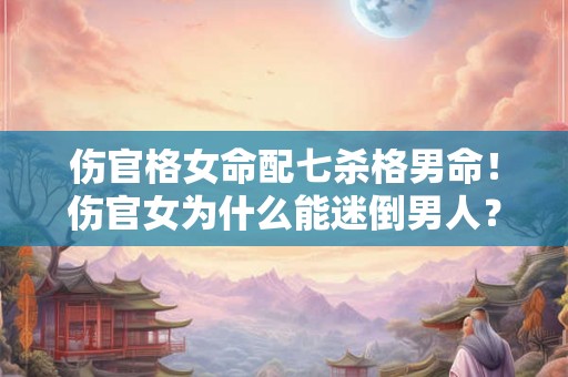 伤官格女命配七杀格男命！伤官女为什么能迷倒男人？
