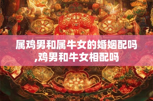 属鸡男和属牛女的婚姻配吗,鸡男和牛女相配吗 属鸡男和属牛女的婚姻配吗,鸡男和牛女相配吗