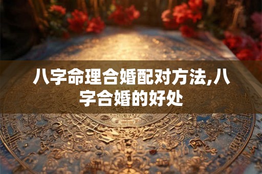 八字命理合婚配对方法,八字合婚的好处 八字命理合婚配对方法,八字合婚的好处
