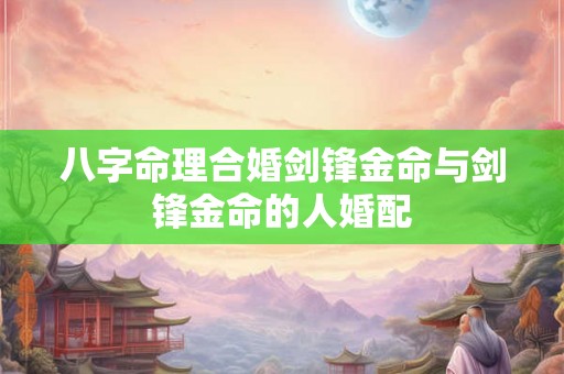 八字命理合婚剑锋金命与剑锋金命的人婚配 八字命理合婚剑锋金命与剑锋金命的人婚配