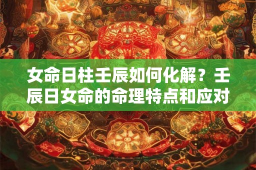女命日柱壬辰如何化解？壬辰日女命的命理特点和应对方法