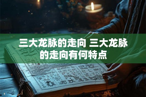 三大龙脉的走向 三大龙脉的走向有何特点 三大龙脉的走向 三大龙脉的走向有何特点