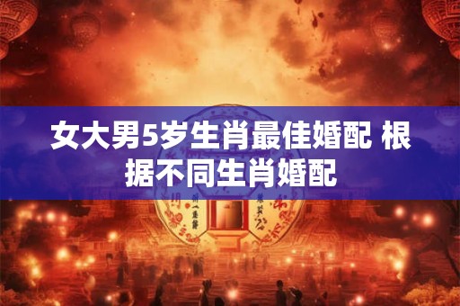 女大男5岁生肖最佳婚配 根据不同生肖婚配