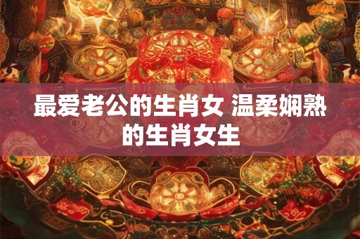 最爱老公的生肖女 温柔娴熟的生肖女生
