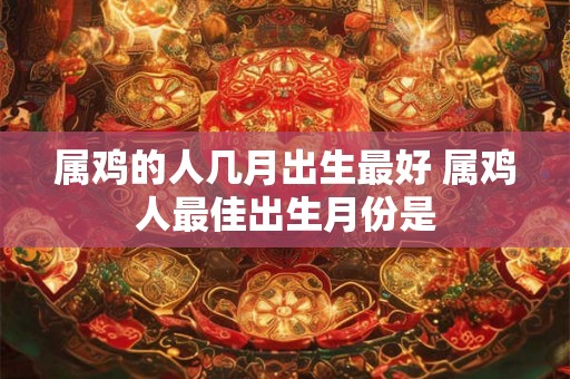 属鸡的人几月出生最好 属鸡人最佳出生月份是 属鸡的人几月出生最好 属鸡人最佳出生月份是