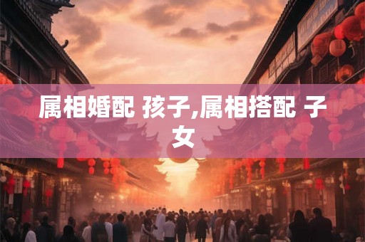属相婚配 孩子,属相搭配 子女