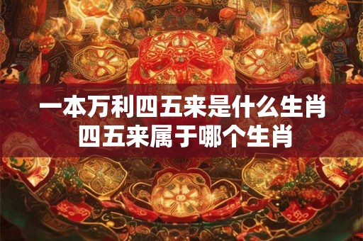 一本万利四五来是什么生肖 四五来属于哪个生肖