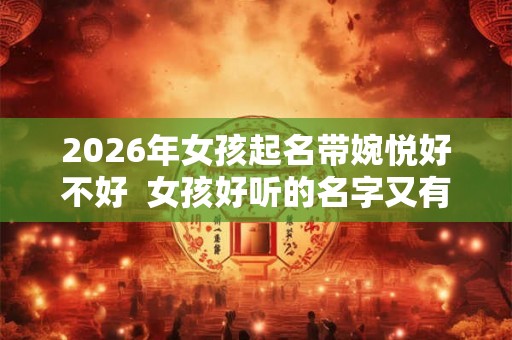 2026年女孩起名带婉悦好不好  女孩好听的名字又有内涵2026年