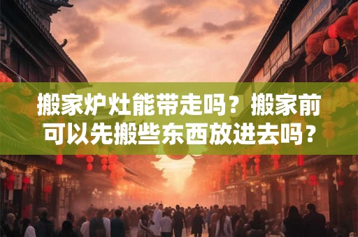 搬家炉灶能带走吗？搬家前可以先搬些东西放进去吗？