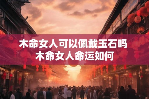 木命女人可以佩戴玉石吗 木命女人命运如何 木命女人可以佩戴玉石吗 木命女人命运如何
