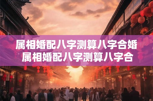 属相婚配八字测算八字合婚 属相婚配八字测算八字合婚吗