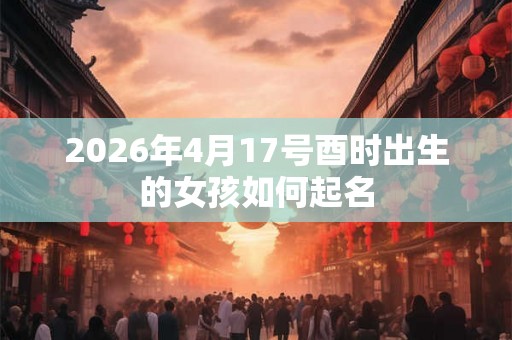2026年4月17号酉时出生的女孩如何起名 2026年4月17号酉时出生的女孩如何起名