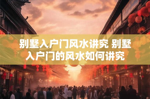 别墅入户门风水讲究 别墅入户门的风水如何讲究