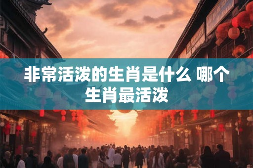 非常活泼的生肖是什么 哪个生肖最活泼