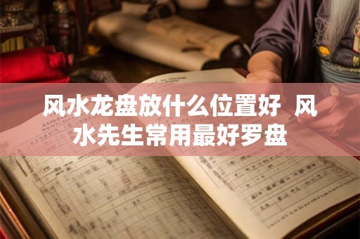 风水龙盘放什么位置好  风水先生常用最好罗盘
