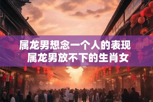 属龙男想念一个人的表现  属龙男放不下的生肖女