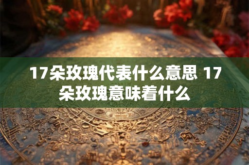 17朵玫瑰代表什么意思 17朵玫瑰意味着什么