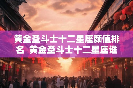 黄金圣斗士十二星座颜值排名  黄金圣斗士十二星座谁最厉害