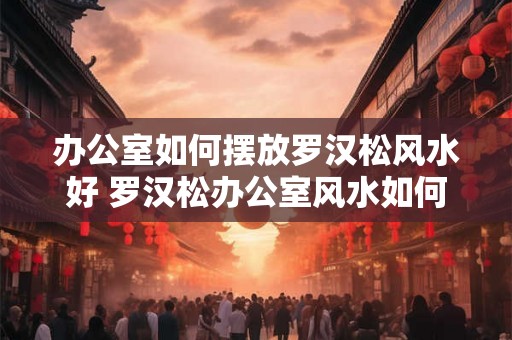 办公室如何摆放罗汉松风水好 罗汉松办公室风水如何摆放