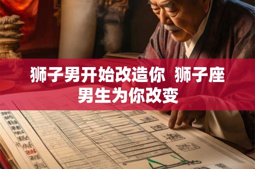 狮子男开始改造你  狮子座男生为你改变