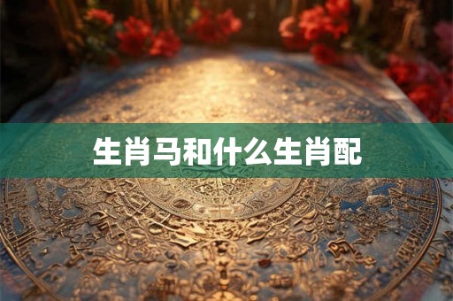 生肖马和什么生肖配 生肖马和什么生肖配