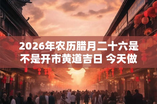 2026年农历腊月二十六是不是开市黄道吉日 今天做生意好吗