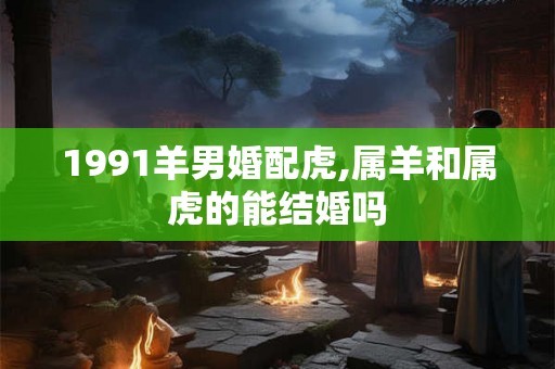 1991羊男婚配虎,属羊和属虎的能结婚吗