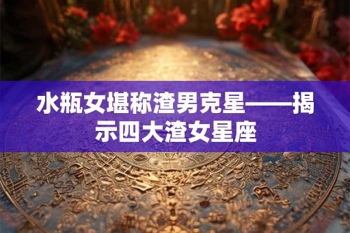 水瓶女堪称渣男克星——揭示四大渣女星座