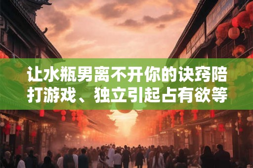 让水瓶男离不开你的诀窍陪打游戏、独立引起占有欲等方法