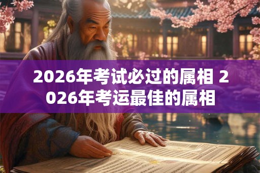 2026年考试必过的属相 2026年考运最佳的属相