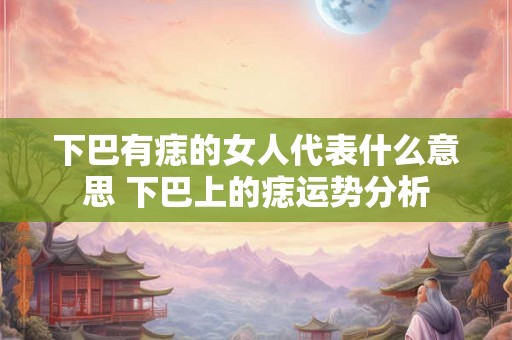 下巴有痣的女人代表什么意思 下巴上的痣运势分析