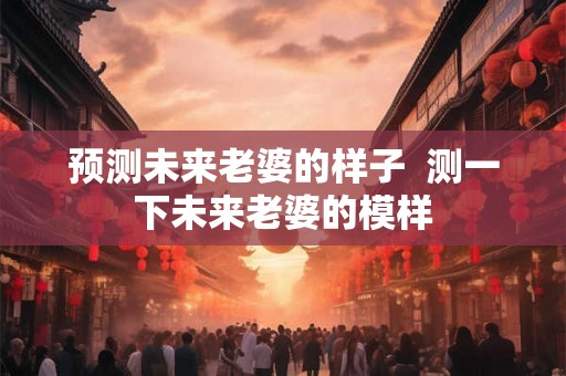 预测未来老婆的样子 测一下未来老婆的模样 预测未来老婆的样子 测一下未来老婆的模样