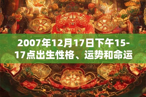 2007年12月17日下午15-17点出生性格、运势和命运 2007年12月17日下午15-17点出生性格、运势和命运