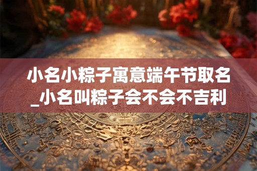 小名小粽子寓意端午节取名_小名叫粽子会不会不吉利