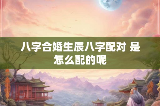 八字合婚生辰八字配对 是怎么配的呢 八字合婚生辰八字配对 是怎么配的呢