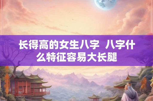 长得高的女生八字  八字什么特征容易大长腿