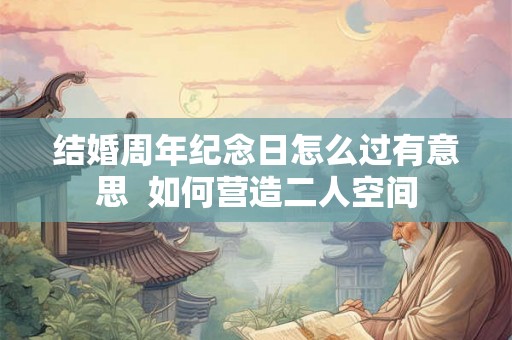 结婚周年纪念日怎么过有意思 如何营造二人空间 结婚周年纪念日怎么过有意思 如何营造二人空间