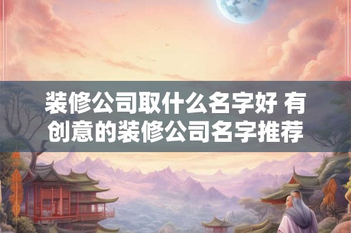 装修公司取什么名字好 有创意的装修公司名字推荐