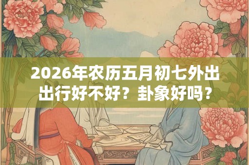 2026年农历五月初七外出出行好不好?卦象好吗? 2026年农历五月初七外出出行好不好?卦象好吗?