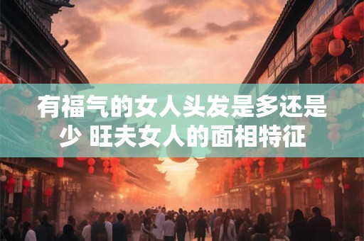 有福气的女人头发是多还是少 旺夫女人的面相特征 有福气的女人头发是多还是少 旺夫女人的面相特征
