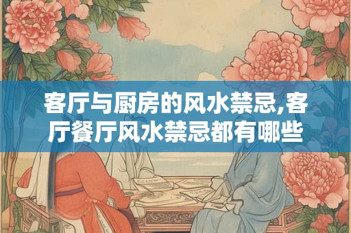 客厅与厨房的风水禁忌,客厅餐厅风水禁忌都有哪些 客厅与厨房的风水禁忌,客厅餐厅风水禁忌都有哪些