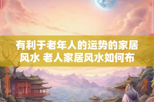有利于老年人的运势的家居风水 老人家居风水如何布置更佳