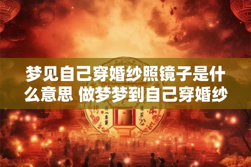 梦见自己穿婚纱照镜子是什么意思 做梦梦到自己穿婚纱照镜子好不好