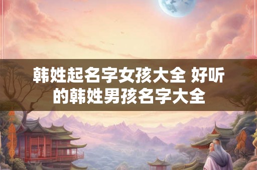 韩姓起名字女孩大全 好听的韩姓男孩名字大全 韩姓起名字女孩大全 好听的韩姓男孩名字大全