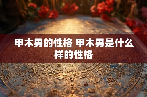 甲木男的性格 甲木男是什么样的性格 甲木男的性格 甲木男是什么样的性格